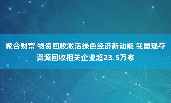 聚合财富 物资回收激活绿色经济新动能 我国现存资源回收相关企业超23.5万家