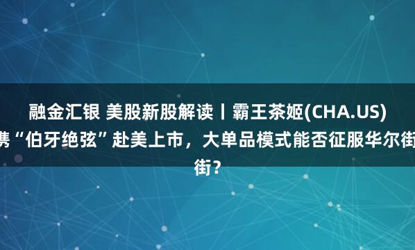 融金汇银 美股新股解读丨霸王茶姬(CHA.US) 携“伯牙绝弦”赴美上市，大单品模式能否征服华尔街？