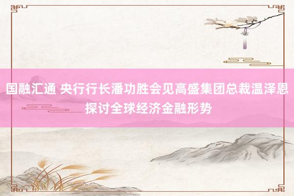 国融汇通 央行行长潘功胜会见高盛集团总裁温泽恩 探讨全球经济金融形势