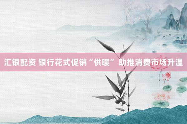 汇银配资 银行花式促销“供暖” 助推消费市场升温