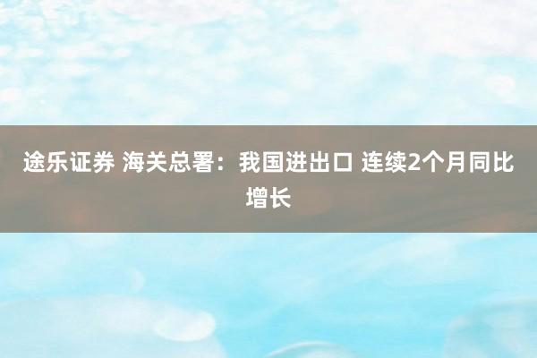 途乐证券 海关总署：我国进出口 连续2个月同比增长