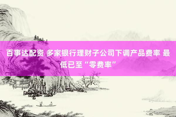 百事达配资 多家银行理财子公司下调产品费率 最低已至“零费率”