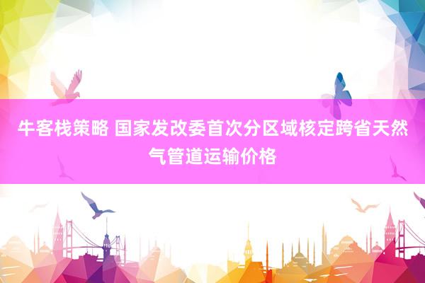 牛客栈策略 国家发改委首次分区域核定跨省天然气管道运输价格
