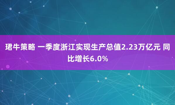 珺牛策略 一季度浙江实现生产总值2.23万亿元 同比增长6.0%