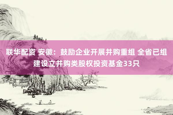 联华配资 安徽：鼓励企业开展并购重组 全省已组建设立并购类股权投资基金33只