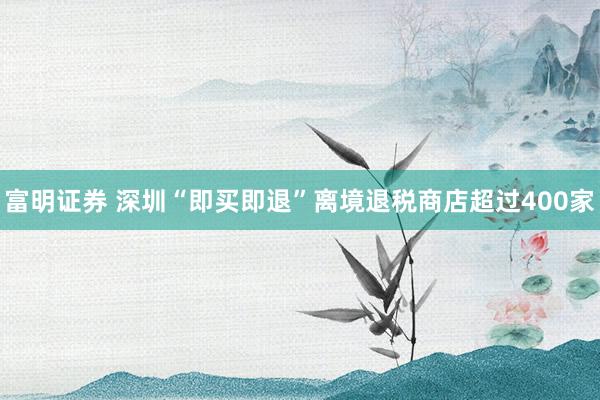 富明证券 深圳“即买即退”离境退税商店超过400家
