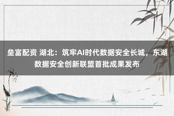 垒富配资 湖北：筑牢AI时代数据安全长城，东湖数据安全创新联盟首批成果发布