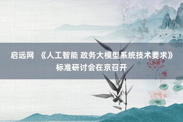 启远网  《人工智能 政务大模型系统技术要求》标准研讨会在京召开