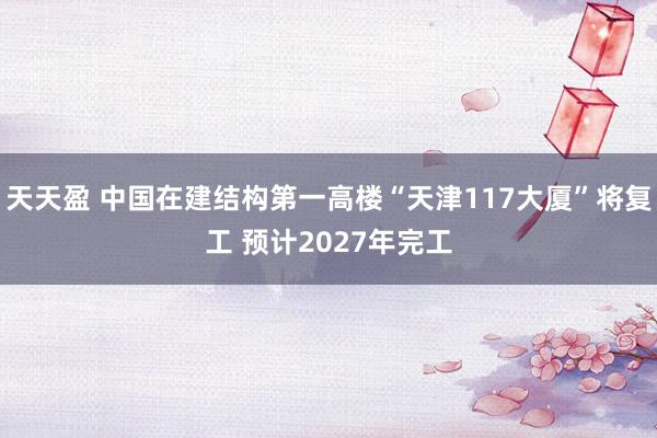 天天盈 中国在建结构第一高楼“天津117大厦”将复工 预计2027年完工