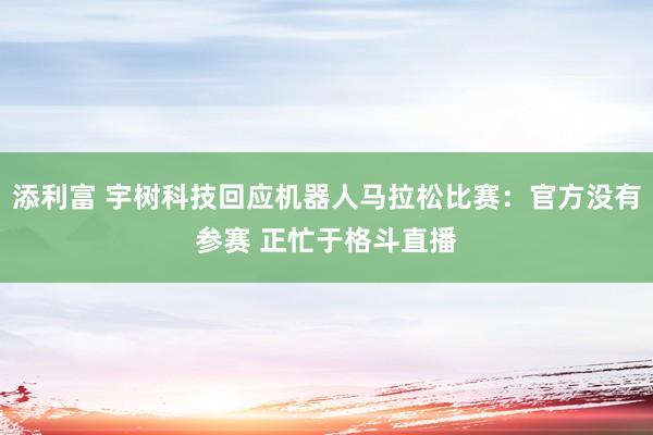 添利富 宇树科技回应机器人马拉松比赛：官方没有参赛 正忙于格斗直播