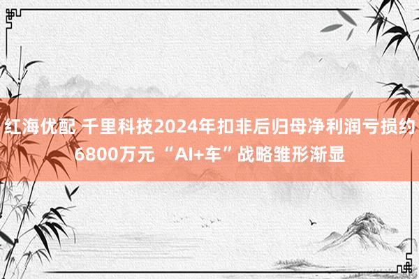 红海优配 千里科技2024年扣非后归母净利润亏损约6800万元 “AI+车”战略雏形渐显