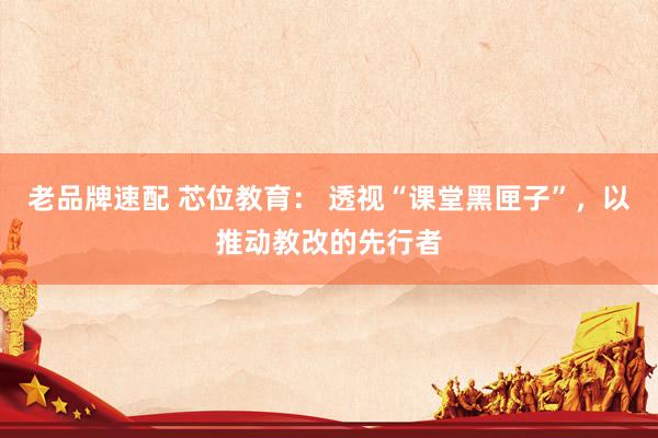 老品牌速配 芯位教育： 透视“课堂黑匣子”，以推动教改的先行者