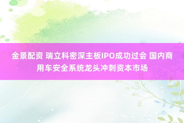 金景配资 瑞立科密深主板IPO成功过会 国内商用车安全系统龙头冲刺资本市场
