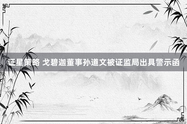 证星策略 戈碧迦董事孙道文被证监局出具警示函