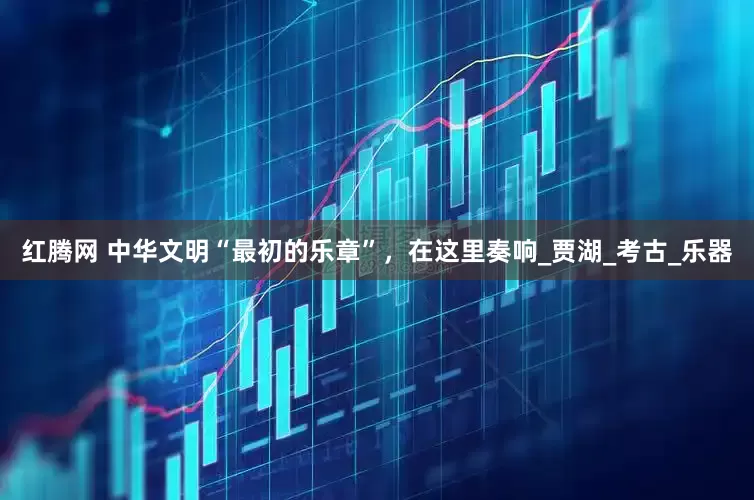 红腾网 中华文明“最初的乐章”，在这里奏响_贾湖_考古_乐器