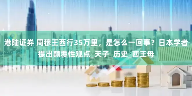 港陆证券 周穆王西行35万里，是怎么一回事？日本学者提出颠覆性观点_天子_历史_西王母