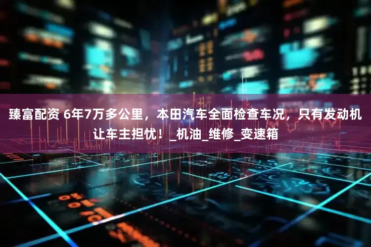臻富配资 6年7万多公里，本田汽车全面检查车况，只有发动机让车主担忧！_机油_维修_变速箱