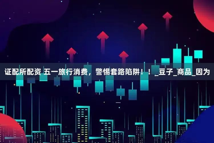 证配所配资 五一旅行消费，警惕套路陷阱！！_豆子_商品_因为