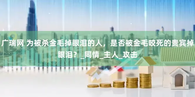 广瑞网 为被杀金毛掉眼泪的人，是否被金毛咬死的贵宾掉眼泪？_同情_主人_攻击