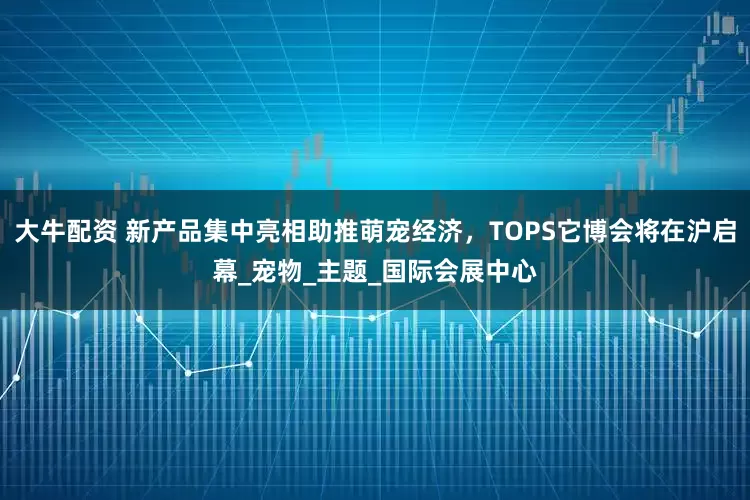 大牛配资 新产品集中亮相助推萌宠经济，TOPS它博会将在沪启幕_宠物_主题_国际会展中心