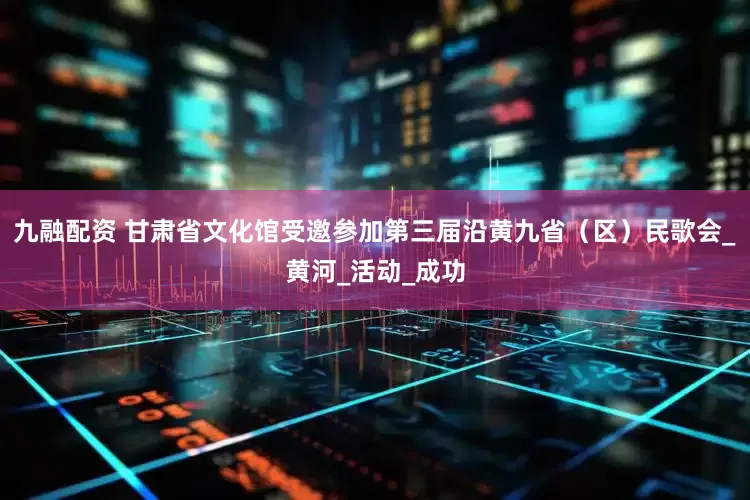 九融配资 甘肃省文化馆受邀参加第三届沿黄九省（区）民歌会_黄河_活动_成功