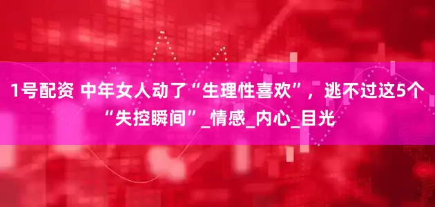1号配资 中年女人动了“生理性喜欢”，逃不过这5个“失控瞬间”_情感_内心_目光