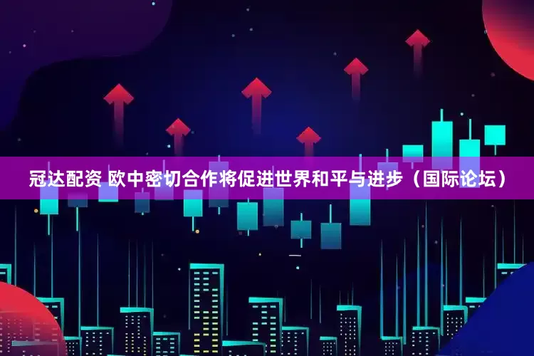 冠达配资 欧中密切合作将促进世界和平与进步（国际论坛）