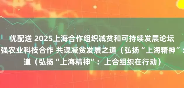 优配送 2025上海合作组织减贫和可持续发展论坛杨凌分论坛举行 加强农业科技合作 共谋减贫发展之道（弘扬“上海精神”：上合组织在行动）