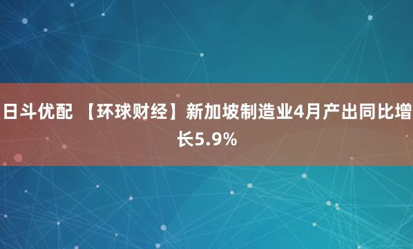 日斗优配 【环球财经】新加坡制造业4月产出同比增长5.9%