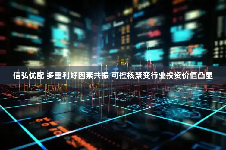 信弘优配 多重利好因素共振 可控核聚变行业投资价值凸显