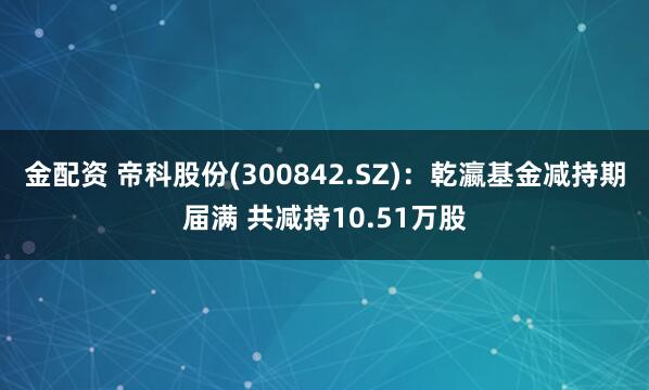 金配资 帝科股份(300842.SZ)：乾瀛基金减持期届满 共减持10.51万股