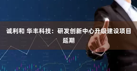 诚利和 华丰科技：研发创新中心升级建设项目延期