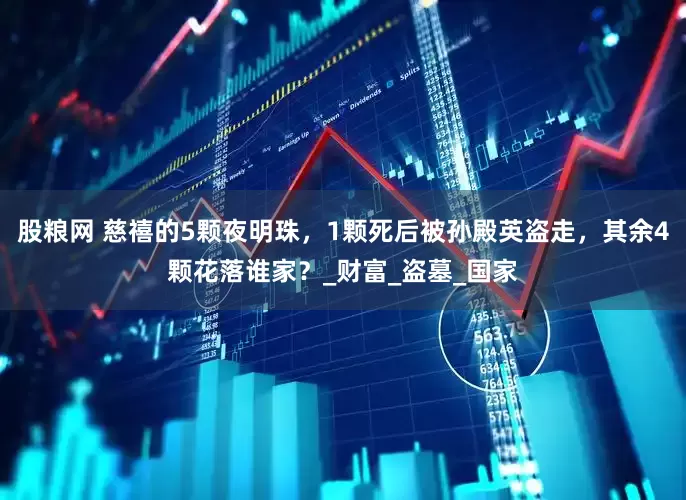 股粮网 慈禧的5颗夜明珠，1颗死后被孙殿英盗走，其余4颗花落谁家？_财富_盗墓_国家