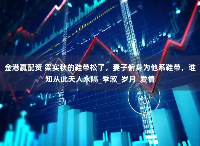 金港赢配资 梁实秋的鞋带松了，妻子俯身为他系鞋带，谁知从此天人永隔_季淑_岁月_爱情