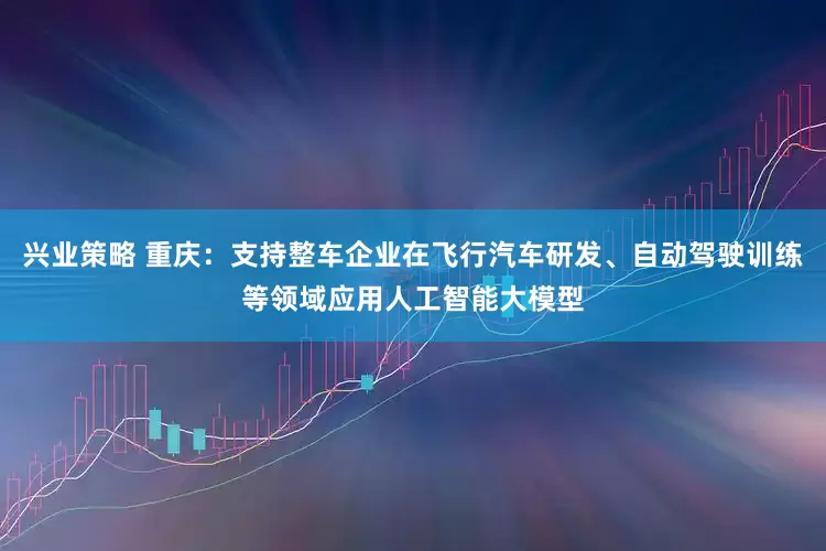 兴业策略 重庆：支持整车企业在飞行汽车研发、自动驾驶训练等领域应用人工智能大模型