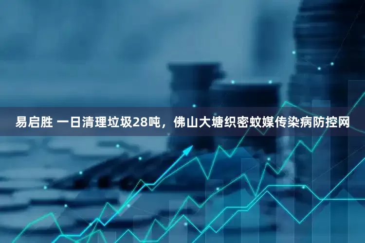 易启胜 一日清理垃圾28吨，佛山大塘织密蚊媒传染病防控网