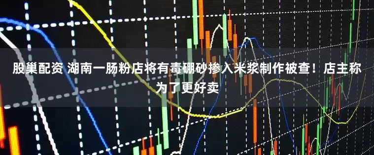 股巢配资 湖南一肠粉店将有毒硼砂掺入米浆制作被查！店主称为了更好卖