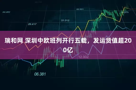 瑞和网 深圳中欧班列开行五载，发运货值超200亿