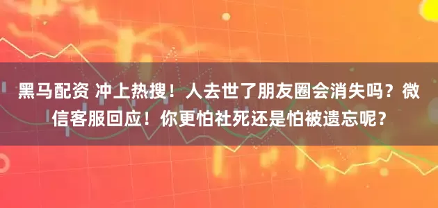黑马配资 冲上热搜！人去世了朋友圈会消失吗？微信客服回应！你更怕社死还是怕被遗忘呢？