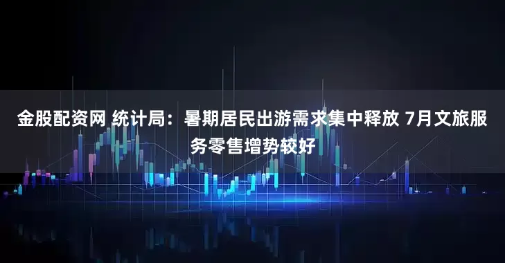 金股配资网 统计局：暑期居民出游需求集中释放 7月文旅服务零售增势较好