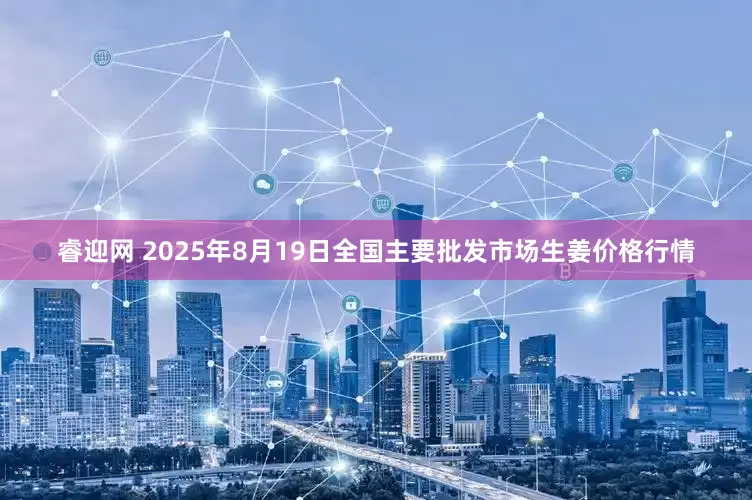 睿迎网 2025年8月19日全国主要批发市场生姜价格行情