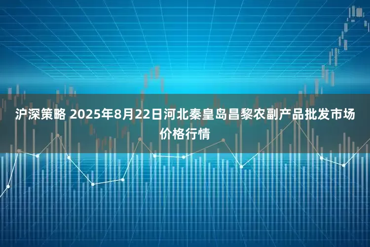 沪深策略 2025年8月22日河北秦皇岛昌黎农副产品批发市场价格行情