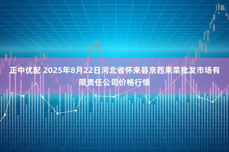 正中优配 2025年8月22日河北省怀来县京西果菜批发市场有限责任公司价格行情