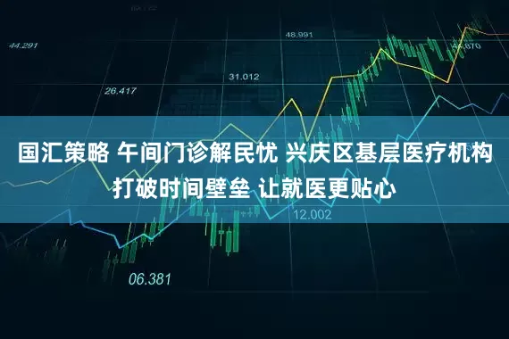 国汇策略 午间门诊解民忧 兴庆区基层医疗机构打破时间壁垒 让就医更贴心