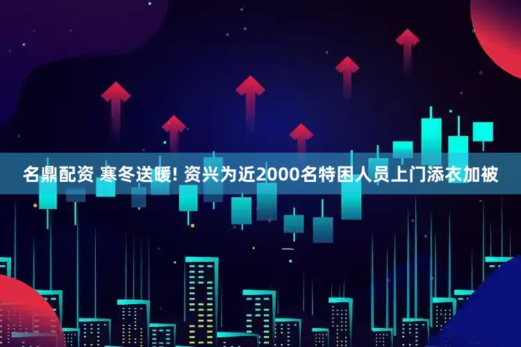 名鼎配资 寒冬送暖! 资兴为近2000名特困人员上门添衣加被