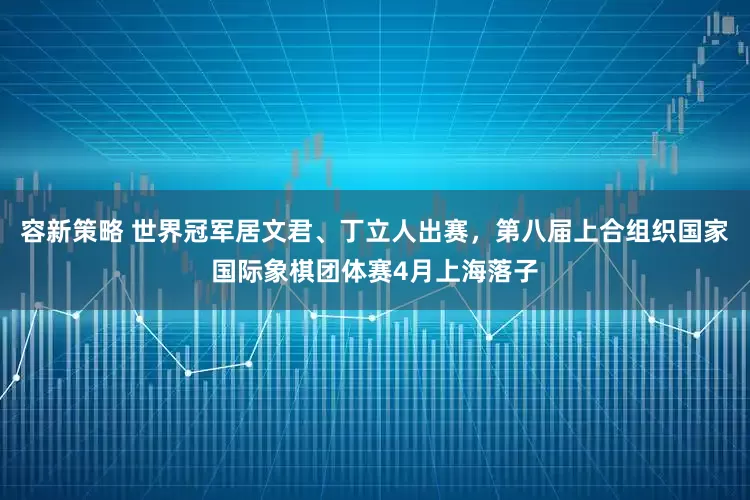 容新策略 世界冠军居文君、丁立人出赛，第八届上合组织国家国际象棋团体赛4月上海落子