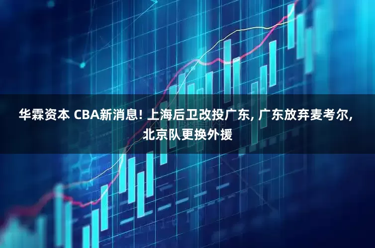 华霖资本 CBA新消息! 上海后卫改投广东, 广东放弃麦考尔, 北京队更换外援