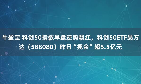 牛盈宝 科创50指数早盘逆势飘红，科创50ETF易方达（588080）昨日“揽金”超5.5亿元